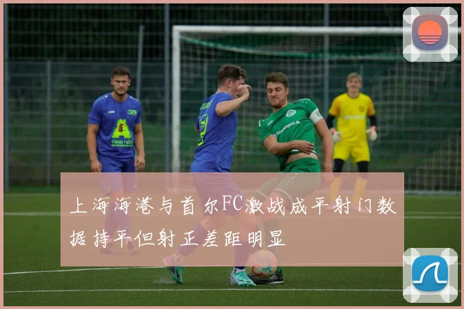上海海港与首尔FC激战成平射门数据持平但射正差距明显