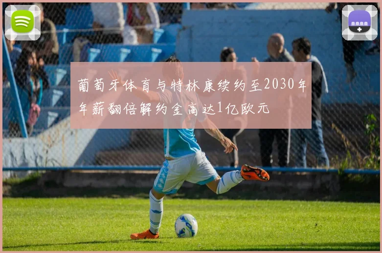 葡萄牙体育与特林康续约至2030年年薪翻倍解约金高达1亿欧元