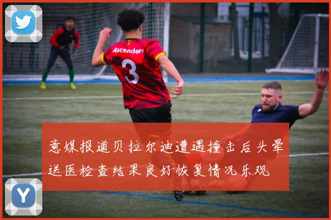 意媒报道贝拉尔迪遭遇撞击后头晕送医检查结果良好恢复情况乐观