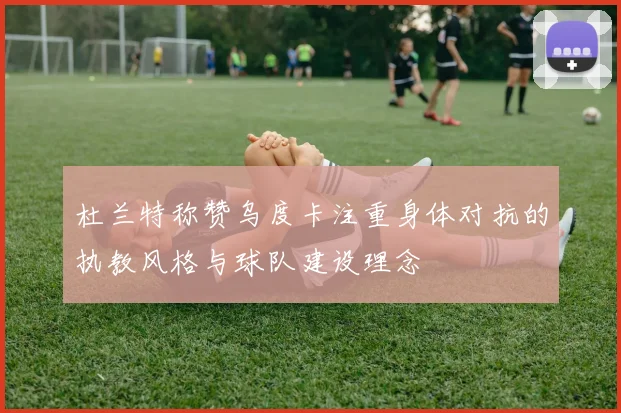 杜兰特称赞乌度卡注重身体对抗的执教风格与球队建设理念