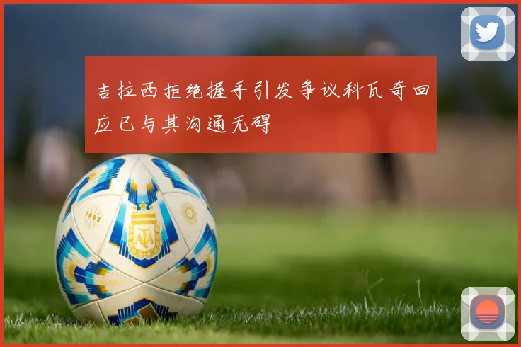 吉拉西拒绝握手引发争议科瓦奇回应已与其沟通无碍