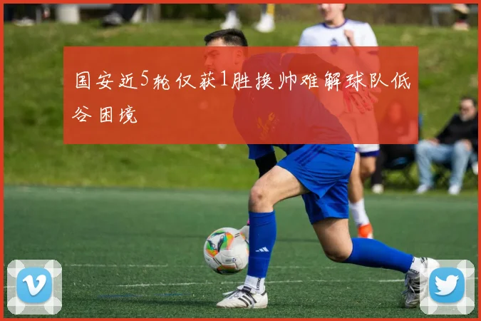 国安近5轮仅获1胜换帅难解球队低谷困境
