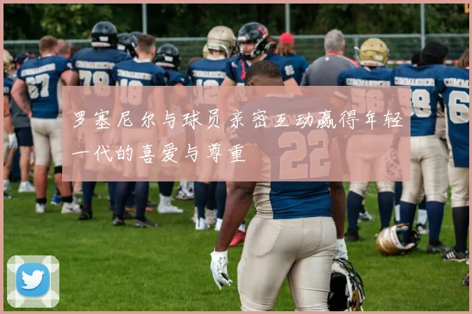 罗塞尼尔与球员亲密互动赢得年轻一代的喜爱与尊重