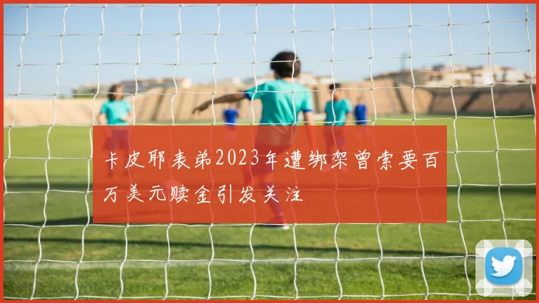 卡皮耶表弟2023年遭绑架曾索要百万美元赎金引发关注