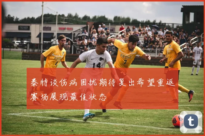 泰特谈伤病困扰期待复出希望重返赛场展现最佳状态