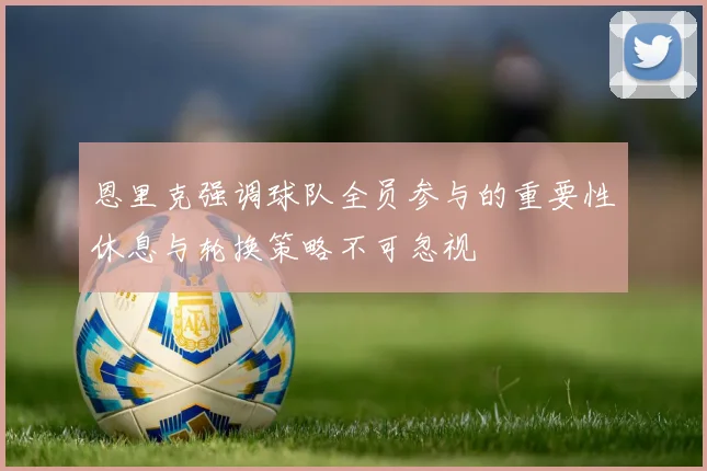 恩里克强调球队全员参与的重要性休息与轮换策略不可忽视
