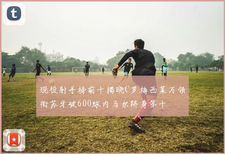 现役射手榜前十揭晓C罗梅西莱万领衔苏牙破600球内马尔跻身第十