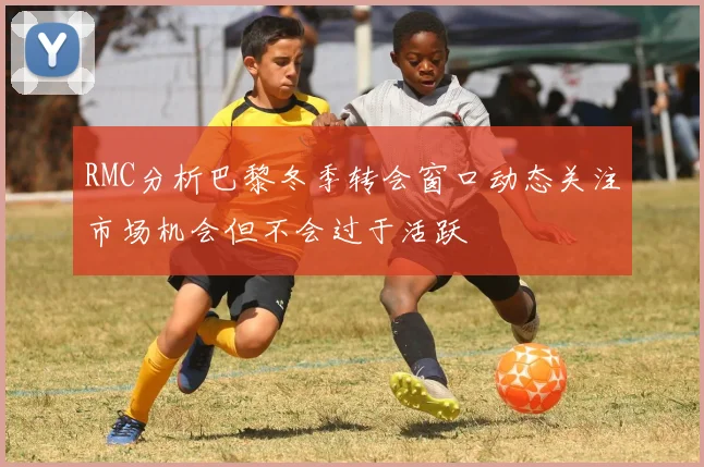 RMC分析巴黎冬季转会窗口动态关注市场机会但不会过于活跃