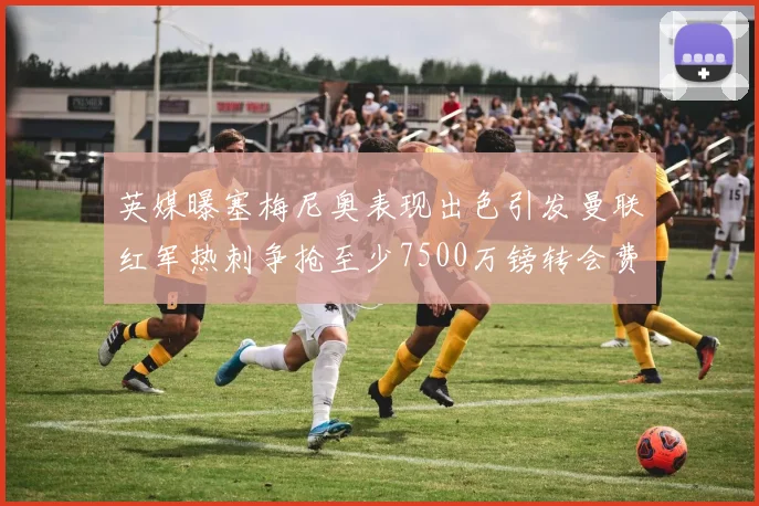 英媒曝塞梅尼奥表现出色引发曼联红军热刺争抢至少7500万镑转会费