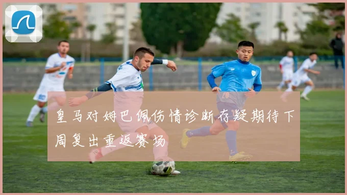 皇马对姆巴佩伤情诊断存疑期待下周复出重返赛场
