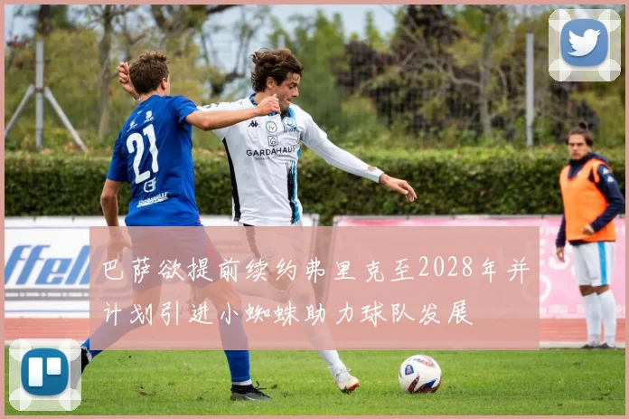 巴萨欲提前续约弗里克至2028年并计划引进小蜘蛛助力球队发展