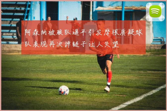 阿森纳被狼队逼平引发摩根质疑球队表现再次掉链子让人失望