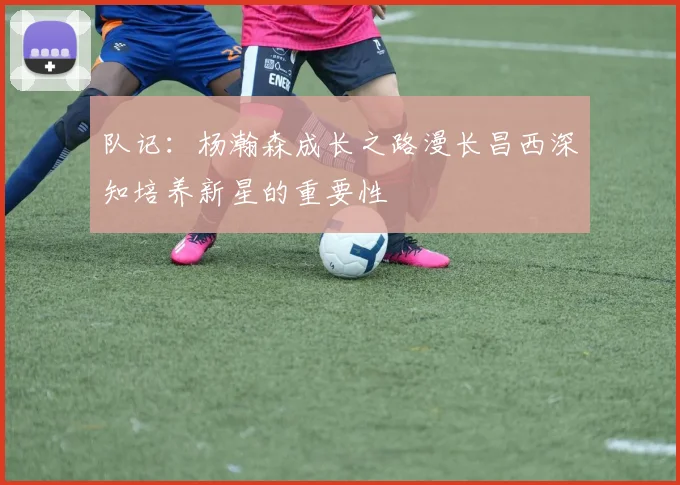队记：杨瀚森成长之路漫长昌西深知培养新星的重要性
