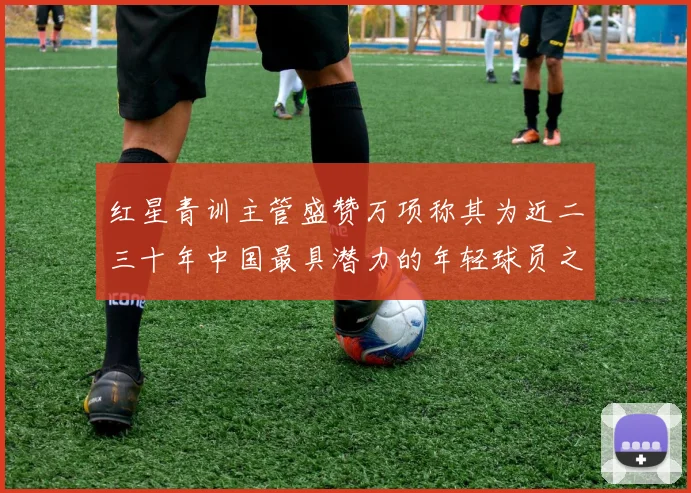 红星青训主管盛赞万项称其为近二三十年中国最具潜力的年轻球员之一