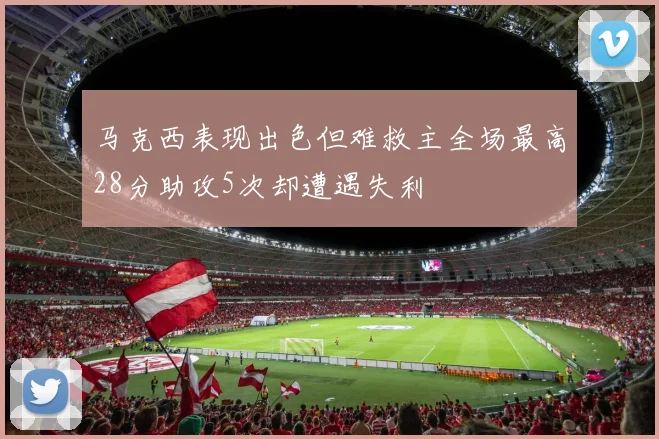 马克西表现出色但难救主全场最高28分助攻5次却遭遇失利