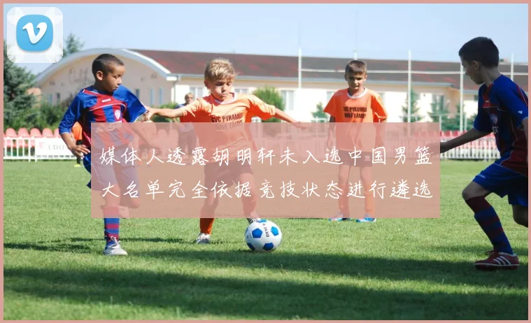 媒体人透露胡明轩未入选中国男篮大名单完全依据竞技状态进行遴选