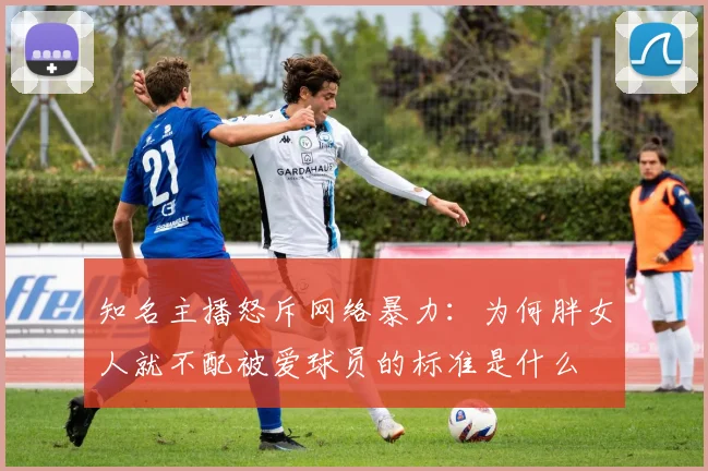 知名主播怒斥网络暴力：为何胖女人就不配被爱球员的标准是什么
