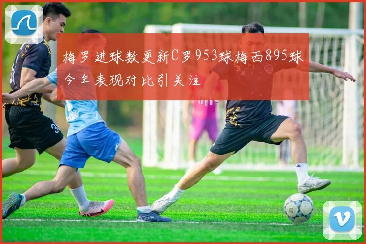 梅罗进球数更新C罗953球梅西895球今年表现对比引关注