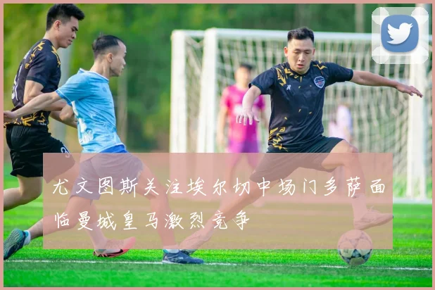 尤文图斯关注埃尔切中场门多萨面临曼城皇马激烈竞争