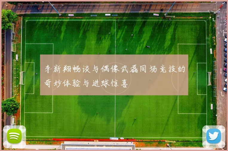 李新翔畅谈与偶像武磊同场竞技的奇妙体验与进球惊喜