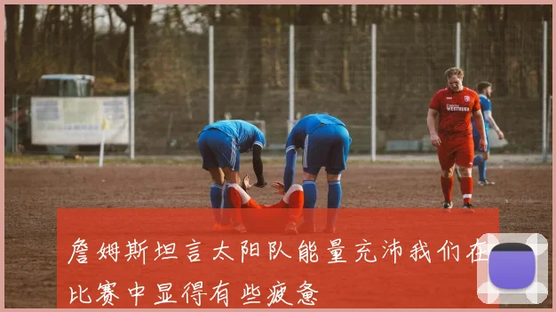 詹姆斯坦言太阳队能量充沛我们在比赛中显得有些疲惫