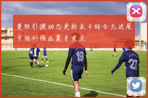 曼联引援动态更新麦卡转会无进展中场补强成夏季重点