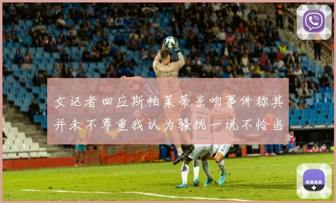 女记者回应斯帕莱蒂亲吻事件称其并未不尊重我认为骚扰一说不恰当