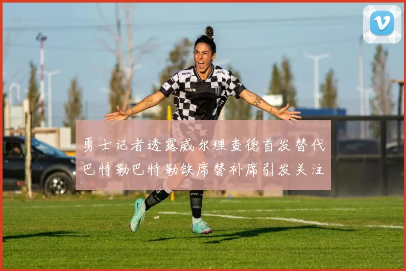 勇士记者透露威尔理查德首发替代巴特勒巴特勒缺席替补席引发关注