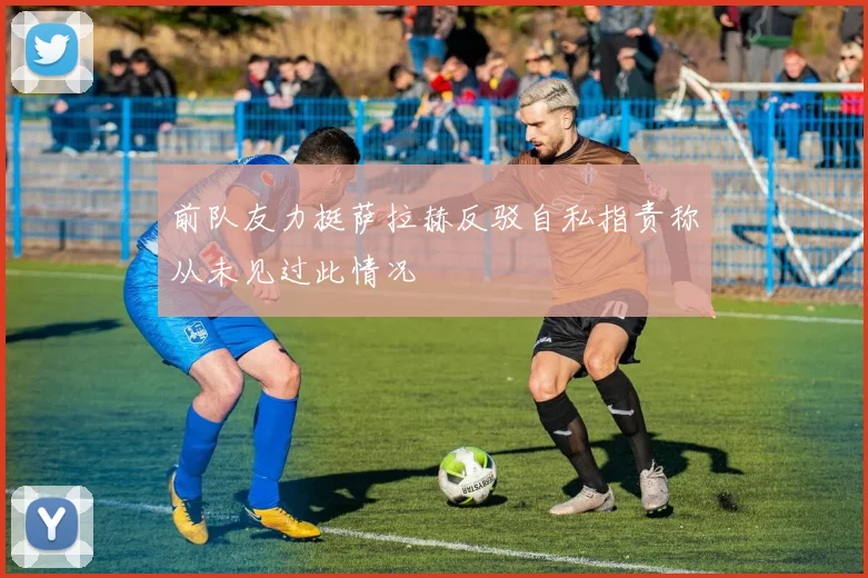 前队友力挺萨拉赫反驳自私指责称从未见过此情况