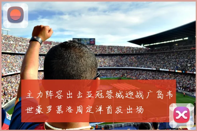 主力阵容出击亚冠蓉城迎战广岛韦世豪罗慕洛周定洋首发出场