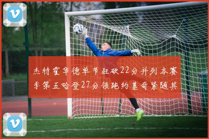 杰特霍华德单节狂砍22分并列本赛季第五哈登27分领跑约基奇紧随其后