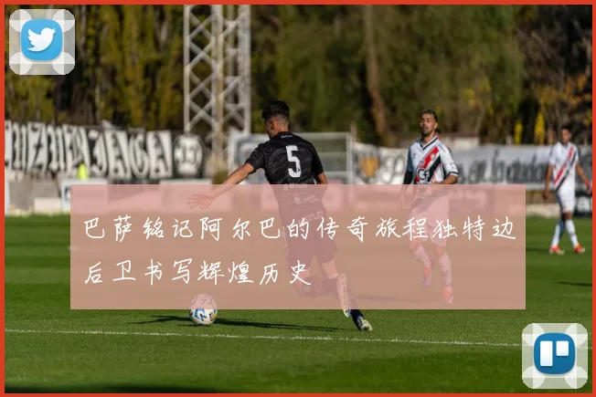巴萨铭记阿尔巴的传奇旅程独特边后卫书写辉煌历史