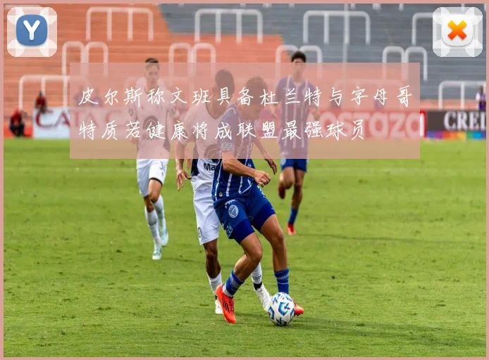 皮尔斯称文班具备杜兰特与字母哥特质若健康将成联盟最强球员