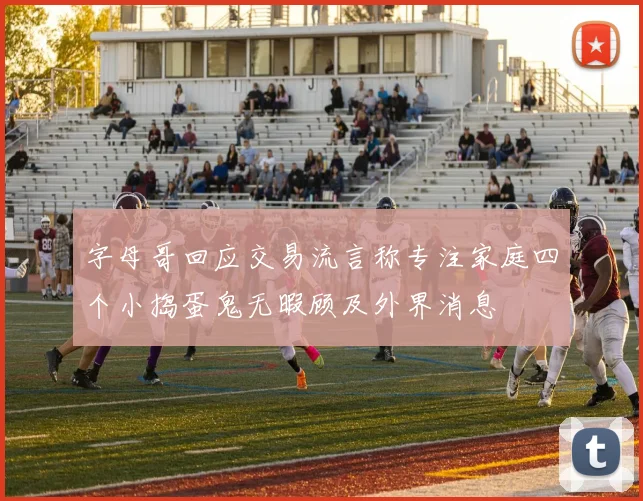 字母哥回应交易流言称专注家庭四个小捣蛋鬼无暇顾及外界消息