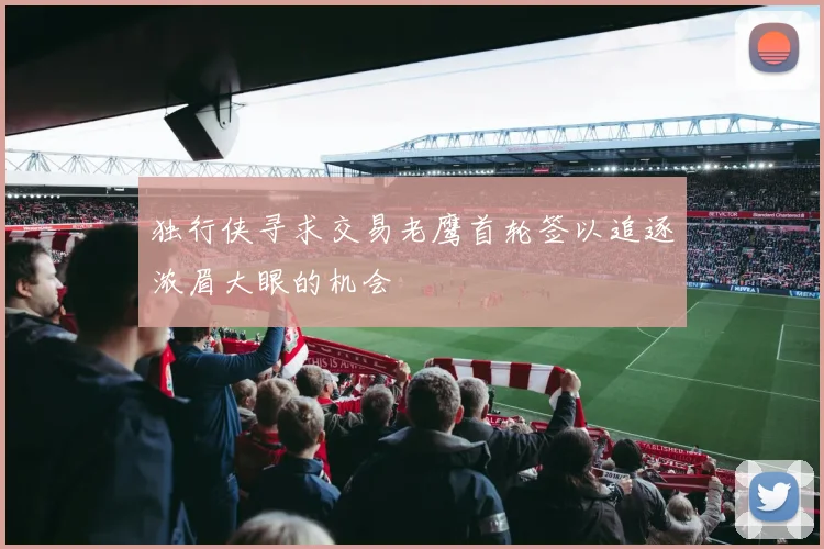 独行侠寻求交易老鹰首轮签以追逐浓眉大眼的机会