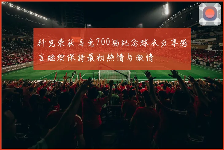 科克荣获马竞700场纪念球衣分享感言继续保持最初热情与激情