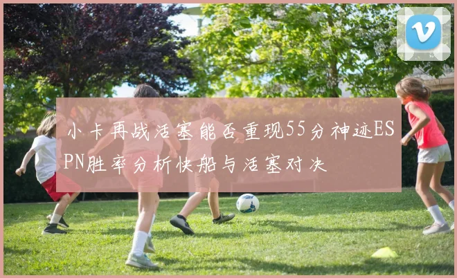 小卡再战活塞能否重现55分神迹ESPN胜率分析快船与活塞对决