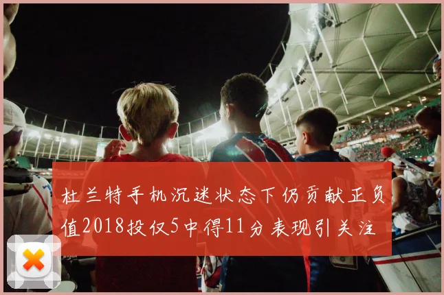 杜兰特手机沉迷状态下仍贡献正负值2018投仅5中得11分表现引关注