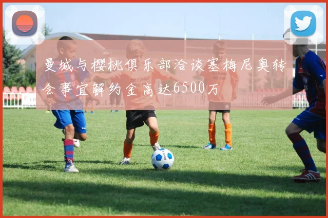 曼城与樱桃俱乐部洽谈塞梅尼奥转会事宜解约金高达6500万