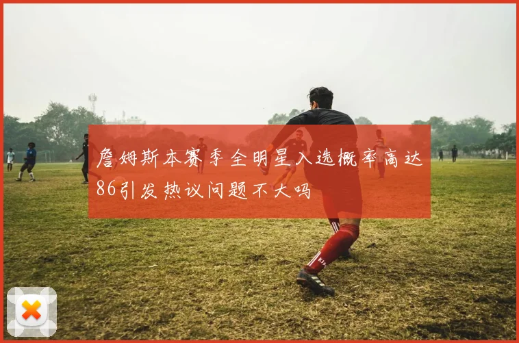 詹姆斯本赛季全明星入选概率高达86引发热议问题不大吗