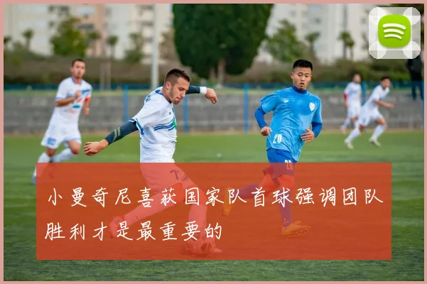 小曼奇尼喜获国家队首球强调团队胜利才是最重要的