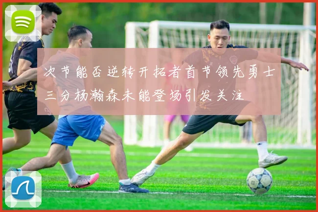 次节能否逆转开拓者首节领先勇士三分杨瀚森未能登场引发关注