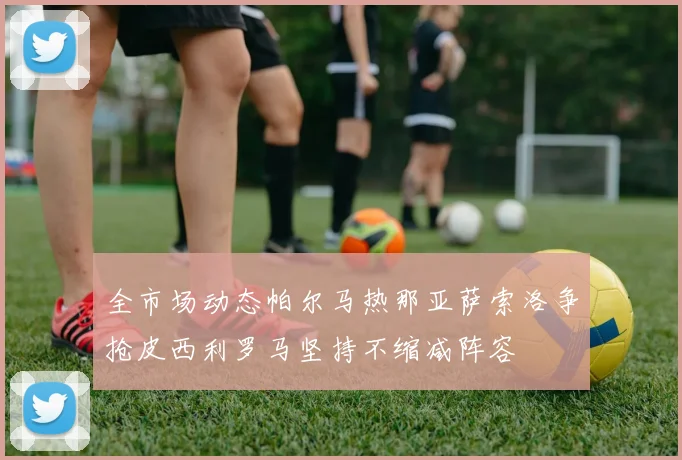 全市场动态帕尔马热那亚萨索洛争抢皮西利罗马坚持不缩减阵容