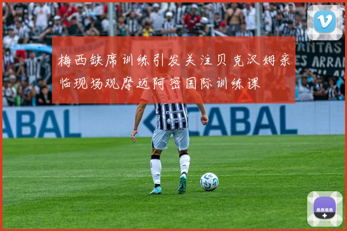 梅西缺席训练引发关注贝克汉姆亲临现场观摩迈阿密国际训练课