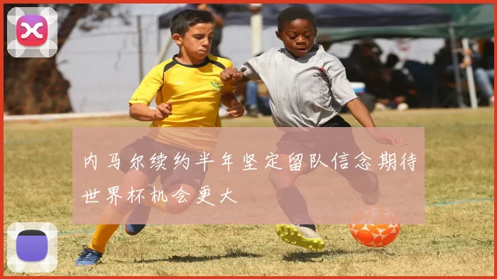 内马尔续约半年坚定留队信念期待世界杯机会更大