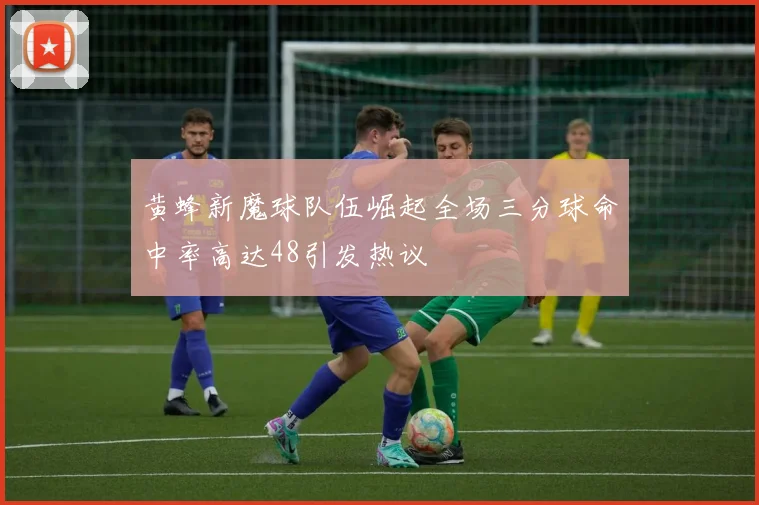 黄蜂新魔球队伍崛起全场三分球命中率高达48引发热议